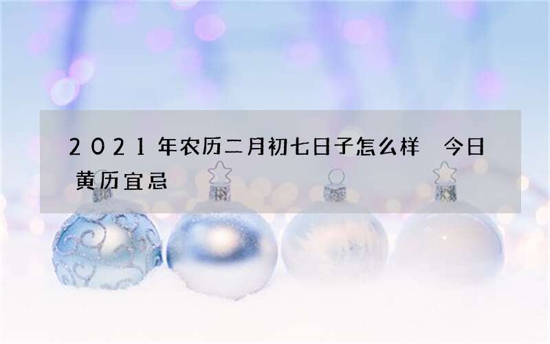2021年农历二月初七日子怎么样 今日黄历宜忌